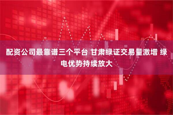 配资公司最靠谱三个平台 甘肃绿证交易量激增 绿电优势持续放大
