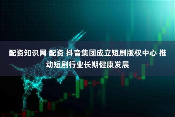 配资知识网 配资 抖音集团成立短剧版权中心 推动短剧行业长期健康发展