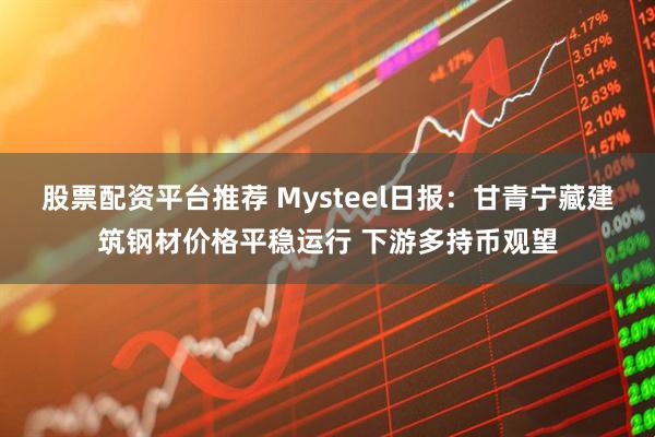 股票配资平台推荐 Mysteel日报：甘青宁藏建筑钢材价格平稳运行 下游多持币观望