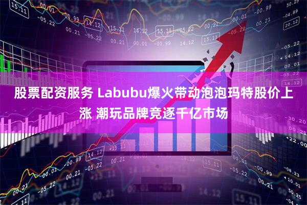 股票配资服务 Labubu爆火带动泡泡玛特股价上涨 潮玩品牌竞逐千亿市场