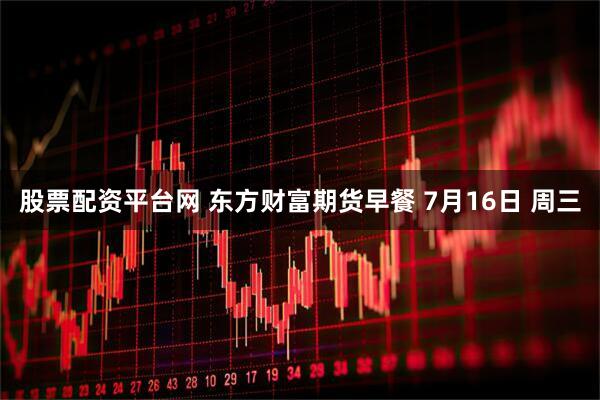 股票配资平台网 东方财富期货早餐 7月16日 周三