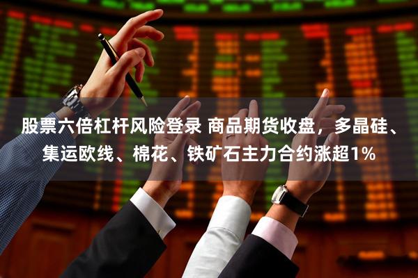 股票六倍杠杆风险登录 商品期货收盘，多晶硅、集运欧线、棉花、铁矿石主力合约涨超1%
