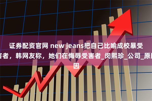 证券配资官网 new jeans把自己比喻成校暴受害者，韩网友称，她们在侮辱受害者_闵熙珍_公司_原因