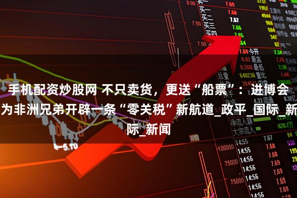 手机配资炒股网 不只卖货，更送“船票”：进博会将为非洲兄弟开辟一条“零关税”新航道_政平_国际_新闻