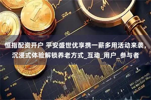 恒指配资开户 平安盛世优享携一薪多用活动来袭，沉浸式体验解锁养老方式_互动_用户_参与者