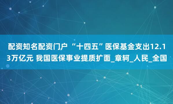 配资知名配资门户 “十四五”医保基金支出12.13万亿元 我国医保事业提质扩面_章轲_人民_全国