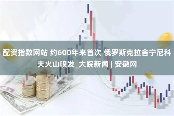 配资指数网站 约600年来首次 俄罗斯克拉舍宁尼科夫火山喷发_大皖新闻 | 安徽网