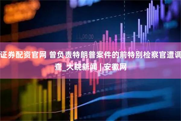 证券配资官网 曾负责特朗普案件的前特别检察官遭调查_大皖新闻 | 安徽网