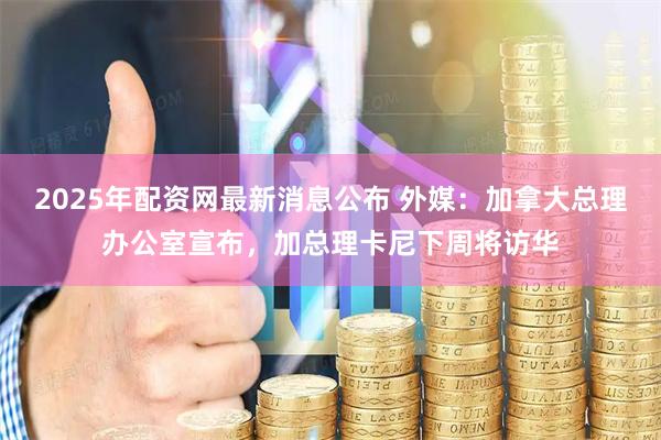 2025年配资网最新消息公布 外媒：加拿大总理办公室宣布，加总理卡尼下周将访华