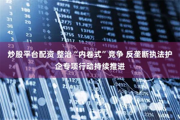 炒股平台配资 整治“内卷式”竞争 反垄断执法护企专项行动持续推进