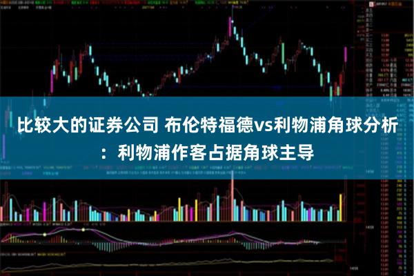 比较大的证券公司 布伦特福德vs利物浦角球分析：利物浦作客占据角球主导